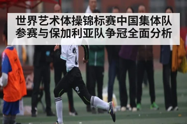 世界艺术体操锦标赛中国集体队参赛与保加利亚队争冠全面分析