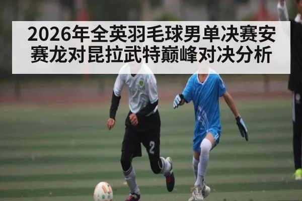 2026年全英羽毛球男单决赛安赛龙对昆拉武特巅峰对决分析