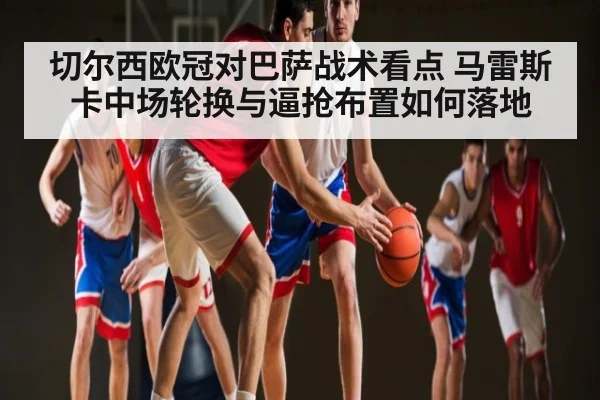 切尔西欧冠对巴萨战术看点 马雷斯卡中场轮换与逼抢布置如何落地